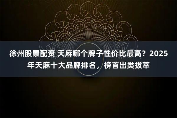 徐州股票配资 天麻哪个牌子性价比最高？2025年天麻十大品牌排名，榜首出类拔萃