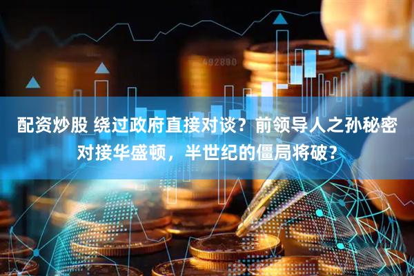 配资炒股 绕过政府直接对谈？前领导人之孙秘密对接华盛顿，半世纪的僵局将破？