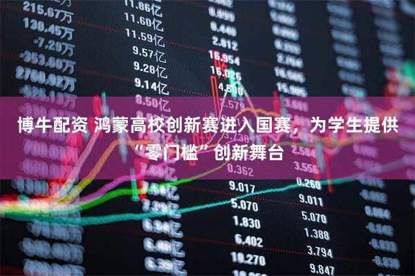 博牛配资 鸿蒙高校创新赛进入国赛，为学生提供“零门槛”创新舞台
