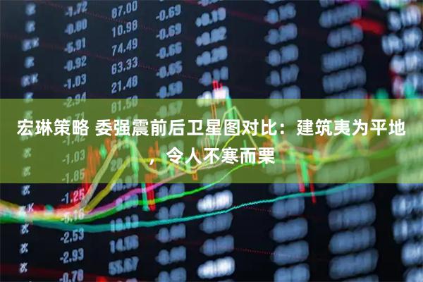 宏琳策略 委强震前后卫星图对比：建筑夷为平地，令人不寒而栗