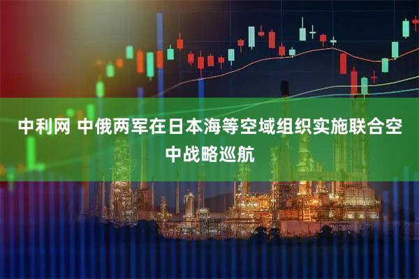 中利网 中俄两军在日本海等空域组织实施联合空中战略巡航
