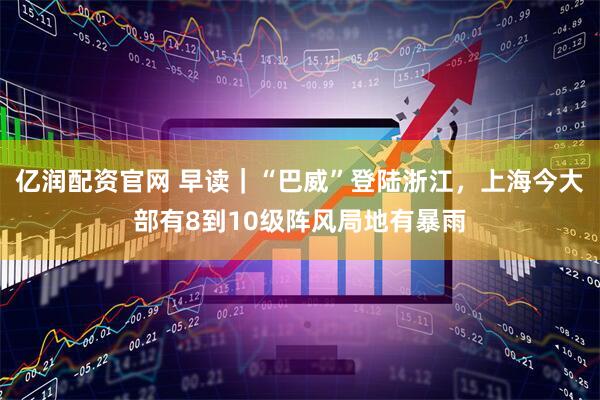 亿润配资官网 早读｜“巴威”登陆浙江，上海今大部有8到10级阵风局地有暴雨