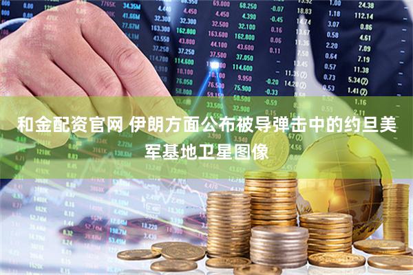 和金配资官网 伊朗方面公布被导弹击中的约旦美军基地卫星图像