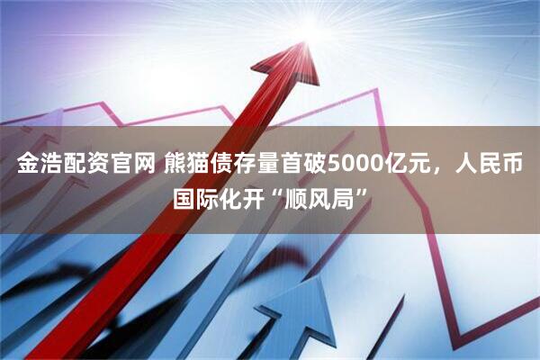 金浩配资官网 熊猫债存量首破5000亿元,人民币国际化开“顺风局”