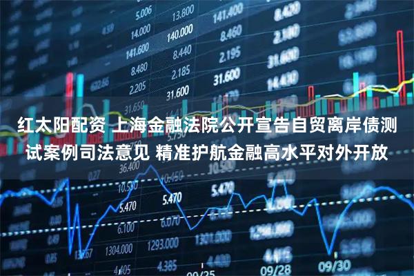 红太阳配资 上海金融法院公开宣告自贸离岸债测试案例司法意见 精准护航金融高水平对外开放